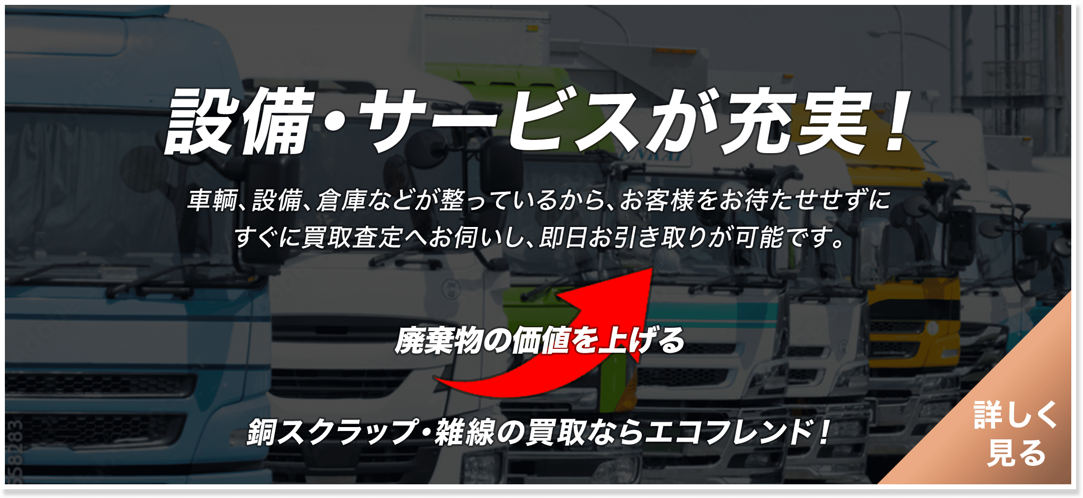 設備・サービスが充実！　車輌、設備、倉庫などが整っているから、お客様をお待たせせずにすぐに買取査定へお伺いし、即日お引き取りが可能です。　廃棄物の価値を上げる　銅スクラップ・雑線の買取ならエコフレンド！　詳しく見る