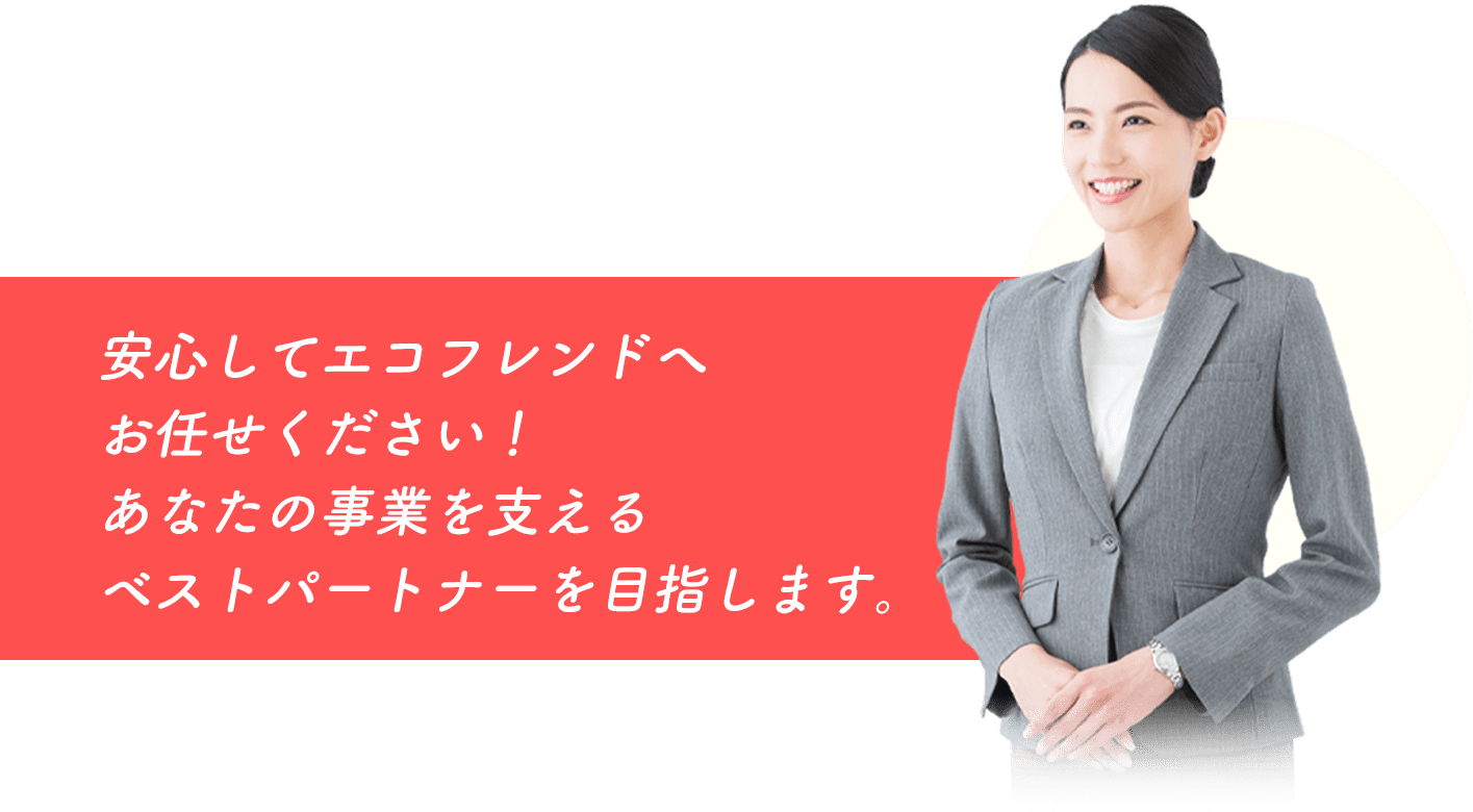 安心してエコフレンドへお任せください！あなたの事業を支えるベストパートナーを目指します。