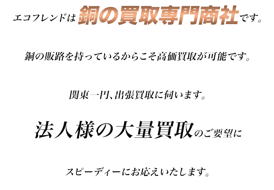 エコフレンドは銅の買取専門商社です。銅の販路を持っているからこそ高価買取が可能です。関東一円、出張買取に伺います。法人様の大量買取のご要望にスピーディーにお応えいたします。